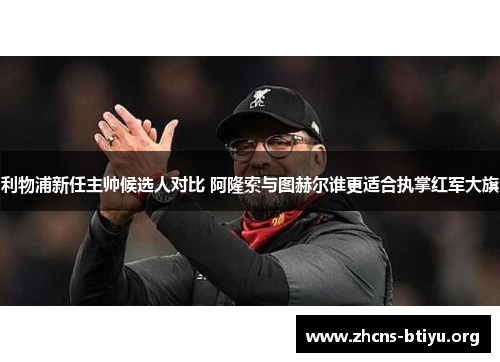 利物浦新任主帅候选人对比 阿隆索与图赫尔谁更适合执掌红军大旗