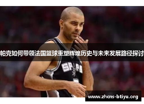 帕克如何带领法国篮球重塑辉煌历史与未来发展路径探讨