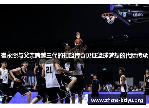 崔永熙与父亲跨越三代的扣篮传奇见证篮球梦想的代际传承