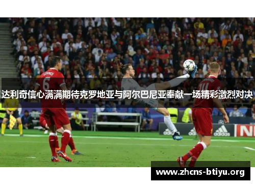 达利奇信心满满期待克罗地亚与阿尔巴尼亚奉献一场精彩激烈对决 达利奇信心满满期待克罗地亚与阿尔巴尼亚奉献一场精彩激烈对决