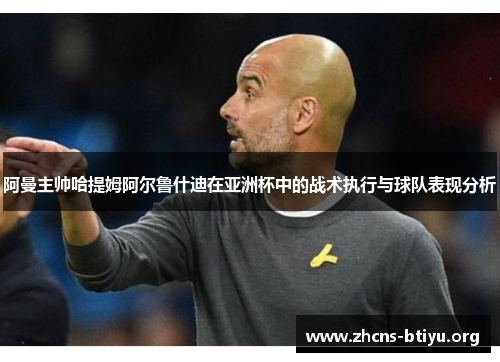 阿曼主帅哈提姆阿尔鲁什迪在亚洲杯中的战术执行与球队表现分析 阿曼主帅哈提姆阿尔鲁什迪在亚洲杯中的战术执行与球队表现分析