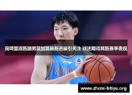 周琦重返新疆男篮加盟最新进展引关注 球迷期待其新赛季表现 周琦重返新疆男篮加盟最新进展引关注 球迷期待其新赛季表现