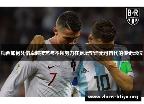 梅西如何凭借卓越技艺与不懈努力在足坛塑造无可替代的传奇地位